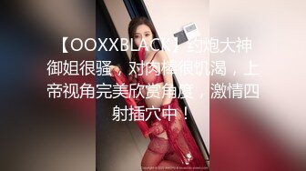 【OOXXBLACK】约炮大神御姐很骚，对肉棒很饥渴，上帝视角完美欣赏角度，激情四射插穴中！