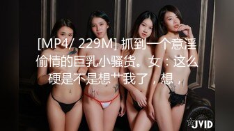 [MP4/ 229M] 抓到一个意淫偷情的巨乳小骚货。女：这么硬是不是想艹我了，想，