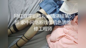 网红豆芽姐精彩剧情演绎第5部 家中网络断线借机色诱维修工程师