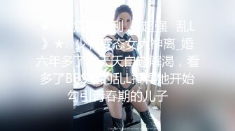 ★☆《震撼福利㊙️超强☛乱L》★☆少有变态女大神离_婚六年多了，天天自慰解渴，看多了BBS里的乱L搞得她开始勾引青春期的儿子