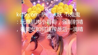 kcf9.com-热门人妖 ·Ts鬼鬼 ：玩爆肌肉小哥哥，强制射精，看美女如何压榨最后一滴精液