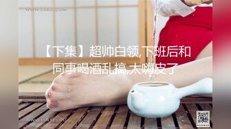 【下集】超帅白领,下班后和同事喝酒乱搞,太嗨皮了