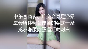 中东客商参加广交会某足浴桑拿会所体验女技师的莞式一条龙啪啪服务骚逼淫荡对白