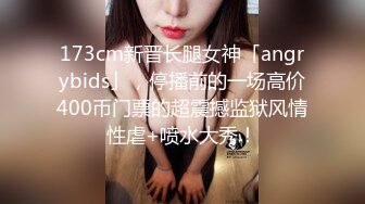 173cm新晋长腿女神「angrybids」，停播前的一场高价400币门票的超震撼监狱风情性虐+喷水大秀！