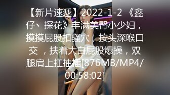 【新片速遞】2022-1-2 《鑫仔丶探花》丰满美臀小少妇，摸摸屁股扣骚穴，按头深喉口交 ，扶着大白屁股爆操，双腿肩上扛抽插[876MB/MP4/00:58:02]