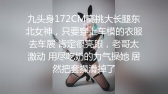 九头身172CM高挑大长腿东北女神，只要穿上车模的衣服去车展 肯定很亮眼，老哥太激动 用尽吃奶的力气操她 居然把套操滑掉了