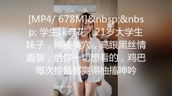 [MP4/ 678M]&nbsp;&nbsp; 学生妹寻花，21岁大学生妹子，柳腰美穴，高跟黑丝情趣装，给你一切想看的，鸡巴每次抽插都爽得抽搐呻吟