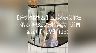 【户外挑战者】土豪玩转洋妞~ 俄罗斯极品模特美女~道具趴趴【42V】 (13)