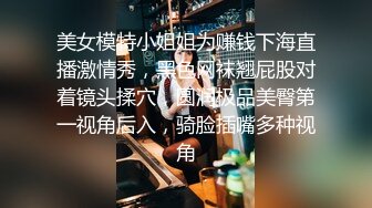 美女模特小姐姐为赚钱下海直播激情秀，黑色网袜翘屁股对着镜头揉穴，圆润极品美臀第一视角后入，骑脸插嘴多种视角