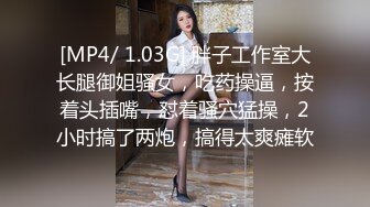 [MP4/ 1.03G] 胖子工作室大长腿御姐骚女，吃药操逼，按着头插嘴，怼着骚穴猛操，2小时搞了两炮，搞得太爽瘫软