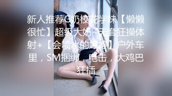 新人推荐G奶校花学妹【懒懒很忙】超级大奶~无套狂操体射+【会喷水的婷婷】户外车里，SM捆绑，电击，大鸡巴狂插