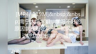 [MP4/ 119M]&nbsp;&nbsp;南宁大奶学姐，学习不好的原因就是爱吃鸡，一脸风尘相，边吃边发出呻吟，骚死啦