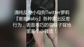 清纯反差小母狗Twitter萝莉『崽崽baby』各种露出反差行为，表面乖巧的萌妹子背地里是个小骚货！