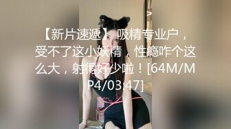 【新片速遞】 吸精专业户，受不了这小妖精，性瘾咋个这么大，射得好少啦！[64M/MP4/03:47]