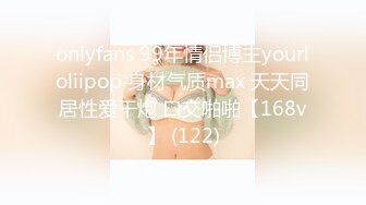 onlyfans 99年情侣博主yourloliipop 身材气质max 天天同居性爱干炮 口交啪啪【168v】 (122)