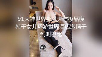 91大神世界那么大与极品模特干女儿环游世界酒店激情干到叫巴比