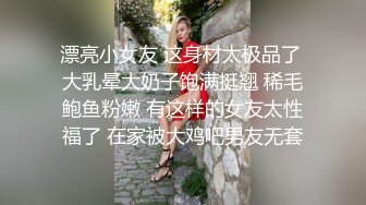 漂亮小女友 这身材太极品了 大乳晕大奶子饱满挺翘 稀毛鲍鱼粉嫩 有这样的女友太性福了 在家被大鸡吧男友无套