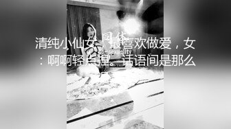 清纯小仙女，最喜欢做爱，女：啊啊轻点捏。话语间是那么温柔！