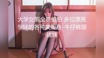 大学女厕全景偷拍 多位漂亮学妹的各种美鲍鱼-牛仔裤眼镜妹