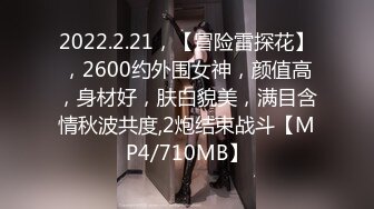 2022.2.21，【冒险雷探花】，2600约外围女神，颜值高，身材好，肤白貌美，满目含情秋波共度,2炮结束战斗【MP4/710MB】