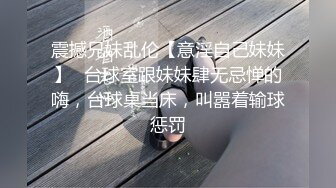 震撼兄妹乱伦【意淫自己妹妹】✅台球室跟妹妹肆无忌惮的嗨，台球桌当床，叫嚣着输球惩罚