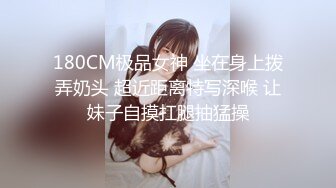 180CM极品女神 坐在身上拨弄奶头 超近距离特写深喉 让妹子自摸扛腿抽猛操