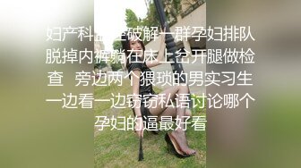 妇产科监控破解一群孕妇排队脱掉内裤躺在床上岔开腿做检查✿旁边两个猥琐的男实习生一边看一边窃窃私语讨论哪个孕妇的逼最好看