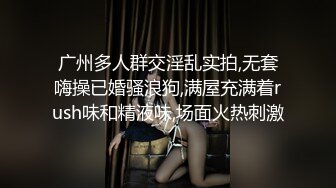 广州多人群交淫乱实拍,无套嗨操已婚骚浪狗,满屋充满着rush味和精液味,场面火热刺激