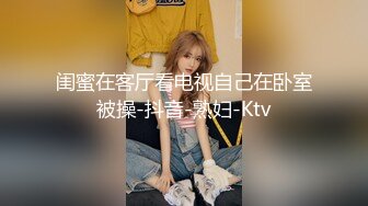 闺蜜在客厅看电视自己在卧室被操-抖音-熟妇-Ktv