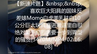 【新速片遞】&nbsp;&nbsp;⚫️⚫️喜欢巨大阳具的国妹反差婊Momo白虎美乳肤白10公分巨大玩具塞进嫩逼里自慰绝对属于自慰需要一步到胃型的骚货[3470M/MP4/02:16:08]