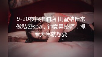 9-20夜探推油店 闺蜜结伴来做私密spa，钟意男技师，抓着大屌就想要