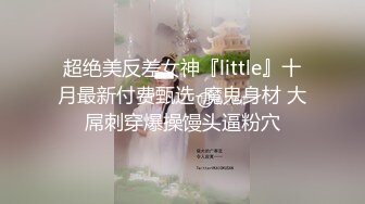 超绝美反差女神『little』十月最新付费甄选-魔鬼身材 大屌刺穿爆操馒头逼粉穴