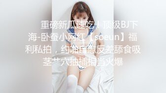 ❤️重磅新瓜速吃！顶级BJ下海-卧蚕小网红【soeun】福利私拍，约啪自慰反差舔食吸茎艹穴抽插相当火爆