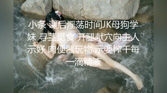 小条 课后淫荡时间JK母狗学妹 寻茎觅食 开腿献穴向主人示好 肉便器玩物 示要榨干每一滴精液