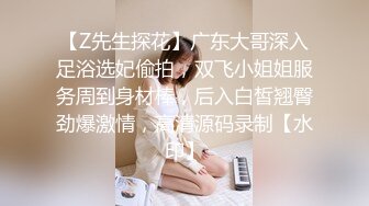 【Z先生探花】广东大哥深入足浴选妃偷拍，双飞小姐姐服务周到身材棒，后入白皙翘臀劲爆激情，高清源码录制【水印】