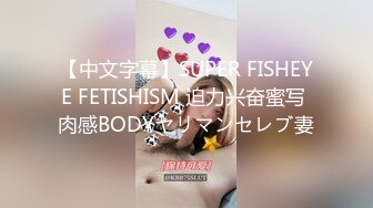 【中文字幕】SUPER FISHEYE FETISHISM 迫力兴奋蜜写 肉感BODYヤリマンセレブ妻