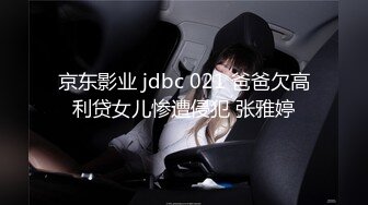 京东影业 jdbc 021 爸爸欠高利贷女儿惨遭侵犯 张雅婷