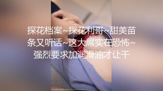 探花档案~探花利哥~甜美苗条又听话~这大屌实在恐怖~强烈要求加润滑油才让干