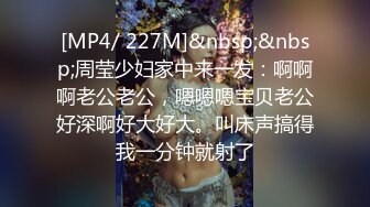 [MP4/ 227M]&nbsp;&nbsp;周莹少妇家中来一发：啊啊啊老公老公，嗯嗯嗯宝贝老公好深啊好大好大。叫床声搞得我一分钟就射了