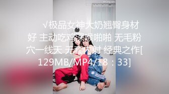 ❤️√极品女神大奶翘臀身材好 主动吃鸡深喉啪啪 无毛粉穴一线天 无套内射 经典之作[129MB/MP4/18：33]