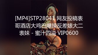 [MP4]STP28041 网友投稿表哥酒店大鸡巴爆操反差婊大二表妹 - 蜜汁四溢 VIP0600