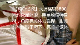 【鸭总侦探】大屌猛男3800网约极品外围，明星脸模特身材，角度完美体力强悍，甜美女神臣服于垮下，完美视觉体验