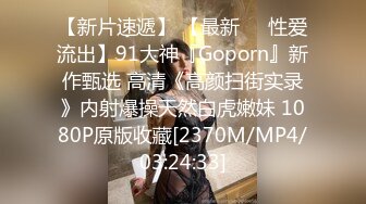 【新片速遞】 【最新❤️性爱流出】91大神『Goporn』新作甄选 高清《高颜扫街实录》内射爆操天然白虎嫩妹 1080P原版收藏[2370M/MP4/03:24:33]